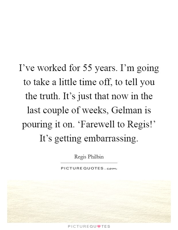 I've worked for 55 years. I'm going to take a little time off, to tell you the truth. It's just that now in the last couple of weeks, Gelman is pouring it on. ‘Farewell to Regis!' It's getting embarrassing Picture Quote #1