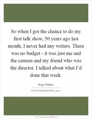 So when I got the chance to do my first talk show, 50 years ago last month, I never had any writers. There was no budget - it was just me and the camera and my friend who was the director. I talked about what I’d done that week Picture Quote #1