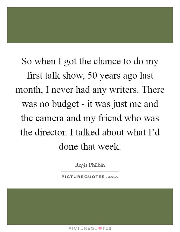 So when I got the chance to do my first talk show, 50 years ago last month, I never had any writers. There was no budget - it was just me and the camera and my friend who was the director. I talked about what I'd done that week Picture Quote #1