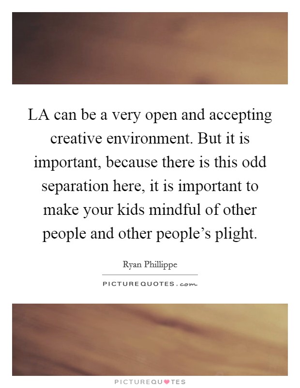 LA can be a very open and accepting creative environment. But it is important, because there is this odd separation here, it is important to make your kids mindful of other people and other people's plight Picture Quote #1