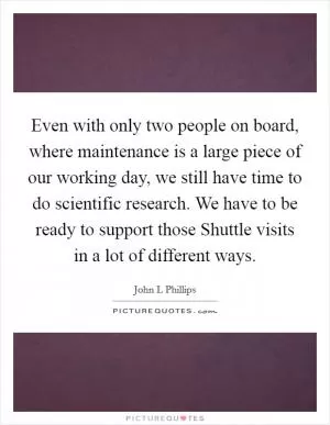 Even with only two people on board, where maintenance is a large piece of our working day, we still have time to do scientific research. We have to be ready to support those Shuttle visits in a lot of different ways Picture Quote #1