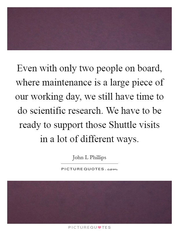 Even with only two people on board, where maintenance is a large piece of our working day, we still have time to do scientific research. We have to be ready to support those Shuttle visits in a lot of different ways Picture Quote #1