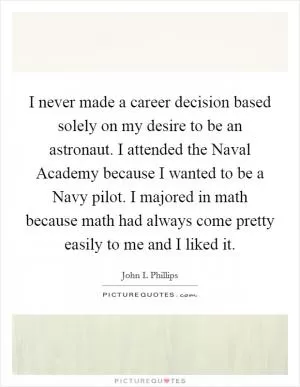 I never made a career decision based solely on my desire to be an astronaut. I attended the Naval Academy because I wanted to be a Navy pilot. I majored in math because math had always come pretty easily to me and I liked it Picture Quote #1