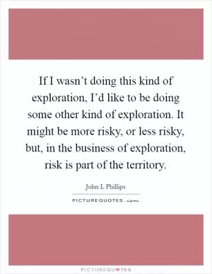 If I wasn’t doing this kind of exploration, I’d like to be doing some other kind of exploration. It might be more risky, or less risky, but, in the business of exploration, risk is part of the territory Picture Quote #1
