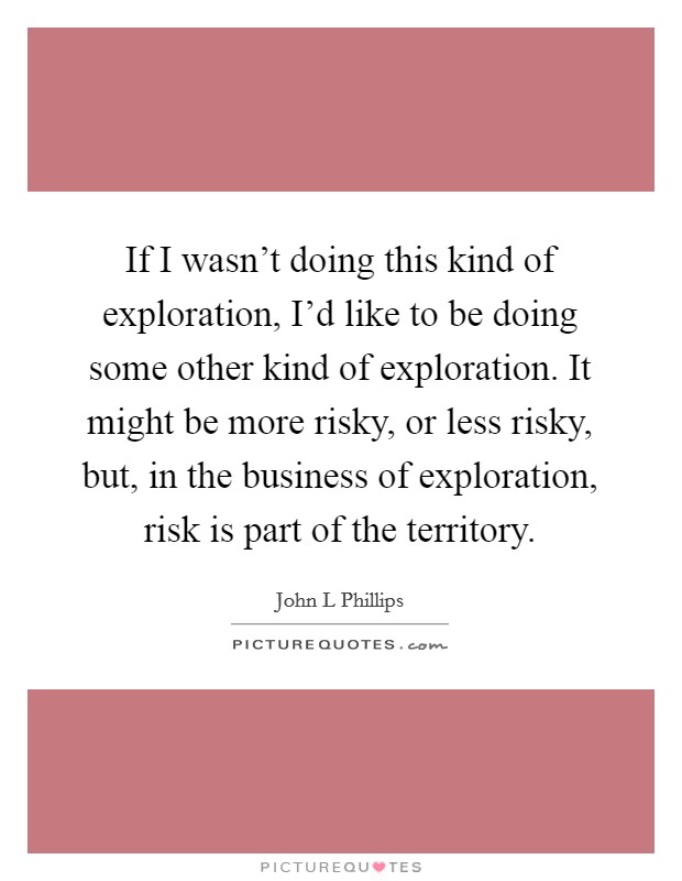 If I wasn't doing this kind of exploration, I'd like to be doing some other kind of exploration. It might be more risky, or less risky, but, in the business of exploration, risk is part of the territory Picture Quote #1