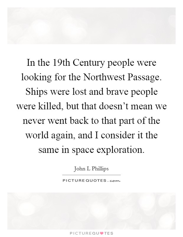 In the 19th Century people were looking for the Northwest Passage. Ships were lost and brave people were killed, but that doesn't mean we never went back to that part of the world again, and I consider it the same in space exploration Picture Quote #1