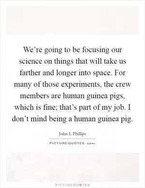 We’re going to be focusing our science on things that will take us farther and longer into space. For many of those experiments, the crew members are human guinea pigs, which is fine; that’s part of my job. I don’t mind being a human guinea pig Picture Quote #1