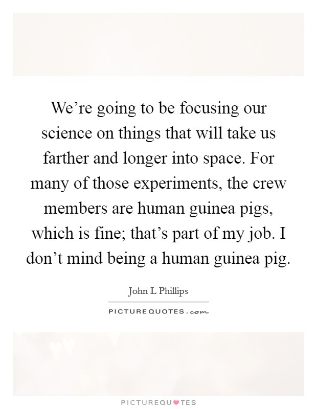 We're going to be focusing our science on things that will take us farther and longer into space. For many of those experiments, the crew members are human guinea pigs, which is fine; that's part of my job. I don't mind being a human guinea pig Picture Quote #1