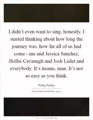I didn’t even want to sing, honestly. I started thinking about how long the journey was, how far all of us had come - me and Jessica Sanchez, Hollie Cavanagh and Josh Ledet and everybody. It’s insane, man. It’s not as easy as you think Picture Quote #1