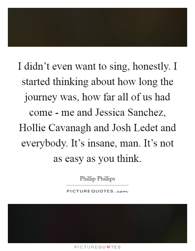 I didn't even want to sing, honestly. I started thinking about how long the journey was, how far all of us had come - me and Jessica Sanchez, Hollie Cavanagh and Josh Ledet and everybody. It's insane, man. It's not as easy as you think Picture Quote #1