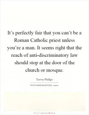 It’s perfectly fair that you can’t be a Roman Catholic priest unless you’re a man. It seems right that the reach of anti-discriminatory law should stop at the door of the church or mosque Picture Quote #1