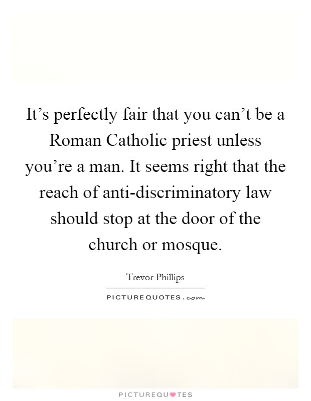 It's perfectly fair that you can't be a Roman Catholic priest unless you're a man. It seems right that the reach of anti-discriminatory law should stop at the door of the church or mosque Picture Quote #1
