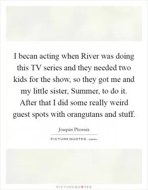 I becan acting when River was doing this TV series and they needed two kids for the show, so they got me and my little sister, Summer, to do it. After that I did some really weird guest spots with orangutans and stuff Picture Quote #1