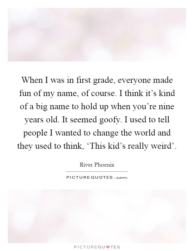 When I was in first grade, everyone made fun of my name, of course. I think it's kind of a big name to hold up when you're nine years old. It seemed goofy. I used to tell people I wanted to change the world and they used to think, ‘This kid's really weird' Picture Quote #1