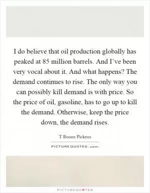 I do believe that oil production globally has peaked at 85 million barrels. And I’ve been very vocal about it. And what happens? The demand continues to rise. The only way you can possibly kill demand is with price. So the price of oil, gasoline, has to go up to kill the demand. Otherwise, keep the price down, the demand rises Picture Quote #1
