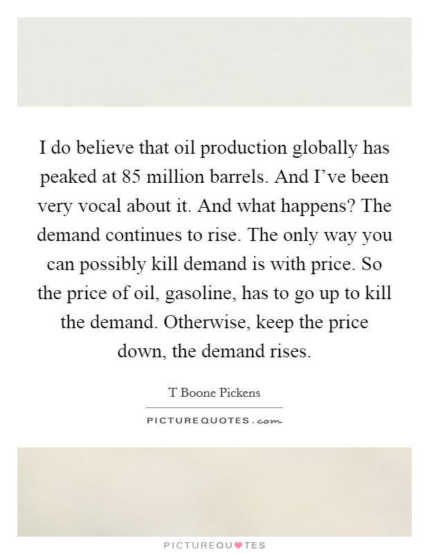 I do believe that oil production globally has peaked at 85 million barrels. And I've been very vocal about it. And what happens? The demand continues to rise. The only way you can possibly kill demand is with price. So the price of oil, gasoline, has to go up to kill the demand. Otherwise, keep the price down, the demand rises Picture Quote #1