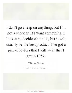 I don’t go cheap on anything, but I’m not a shopper. If I want something, I look at it, decide what it is, but it will usually be the best product. I’ve got a pair of loafers that I still wear that I got in 1957 Picture Quote #1