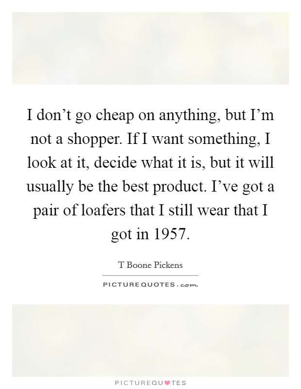 I don't go cheap on anything, but I'm not a shopper. If I want something, I look at it, decide what it is, but it will usually be the best product. I've got a pair of loafers that I still wear that I got in 1957 Picture Quote #1