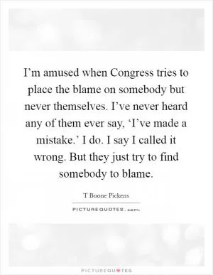 I’m amused when Congress tries to place the blame on somebody but never themselves. I’ve never heard any of them ever say, ‘I’ve made a mistake.’ I do. I say I called it wrong. But they just try to find somebody to blame Picture Quote #1