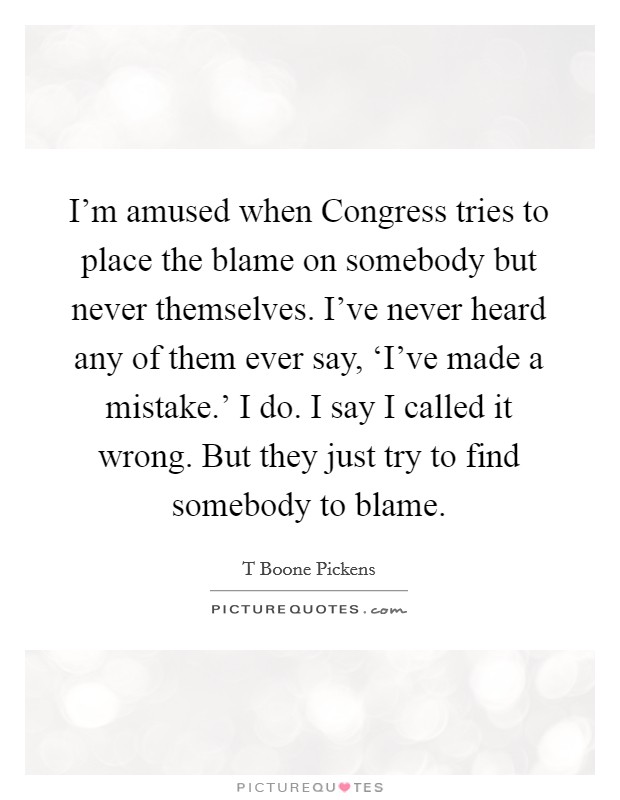I'm amused when Congress tries to place the blame on somebody but never themselves. I've never heard any of them ever say, ‘I've made a mistake.' I do. I say I called it wrong. But they just try to find somebody to blame Picture Quote #1