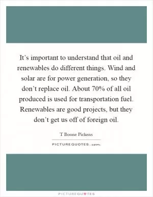 It’s important to understand that oil and renewables do different things. Wind and solar are for power generation, so they don’t replace oil. About 70% of all oil produced is used for transportation fuel. Renewables are good projects, but they don’t get us off of foreign oil Picture Quote #1