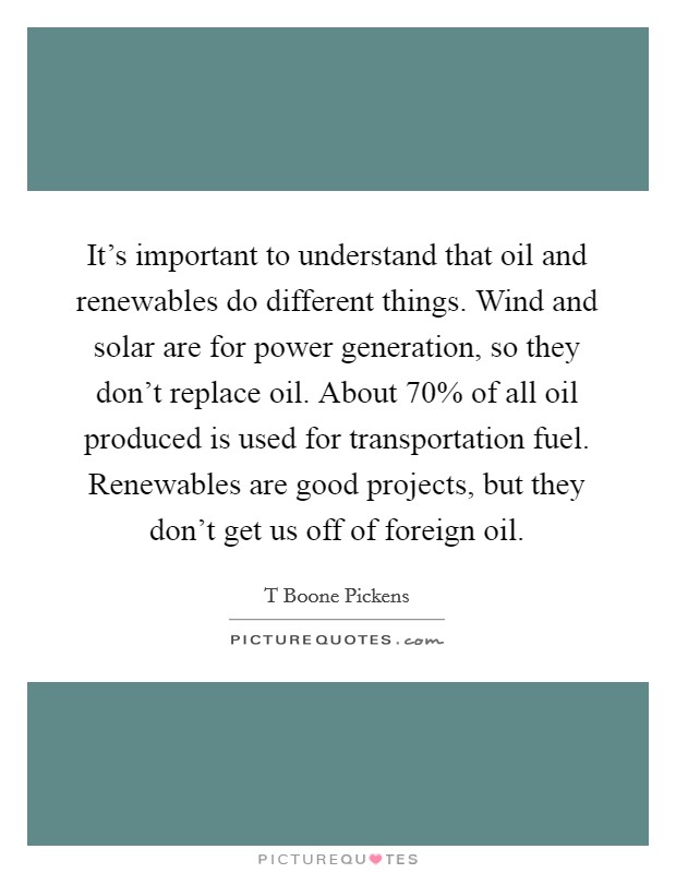 It's important to understand that oil and renewables do different things. Wind and solar are for power generation, so they don't replace oil. About 70% of all oil produced is used for transportation fuel. Renewables are good projects, but they don't get us off of foreign oil Picture Quote #1