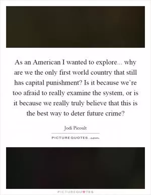 As an American I wanted to explore... why are we the only first world country that still has capital punishment? Is it because we’re too afraid to really examine the system, or is it because we really truly believe that this is the best way to deter future crime? Picture Quote #1