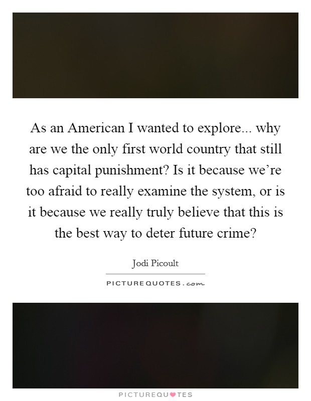 As an American I wanted to explore... why are we the only first world country that still has capital punishment? Is it because we're too afraid to really examine the system, or is it because we really truly believe that this is the best way to deter future crime? Picture Quote #1