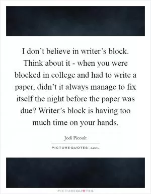 I don’t believe in writer’s block. Think about it - when you were blocked in college and had to write a paper, didn’t it always manage to fix itself the night before the paper was due? Writer’s block is having too much time on your hands Picture Quote #1