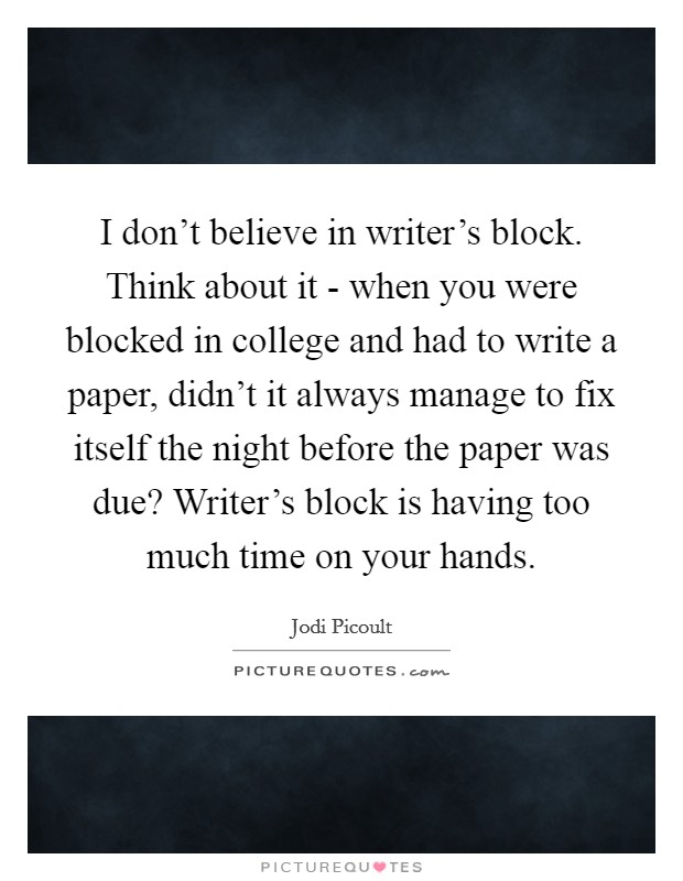 I don't believe in writer's block. Think about it - when you were blocked in college and had to write a paper, didn't it always manage to fix itself the night before the paper was due? Writer's block is having too much time on your hands Picture Quote #1