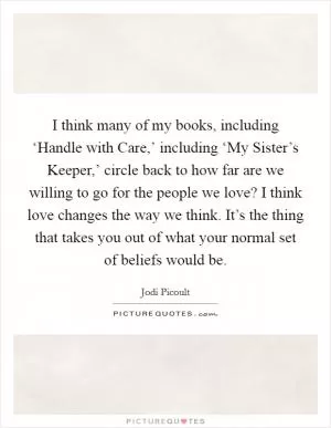 I think many of my books, including ‘Handle with Care,’ including ‘My Sister’s Keeper,’ circle back to how far are we willing to go for the people we love? I think love changes the way we think. It’s the thing that takes you out of what your normal set of beliefs would be Picture Quote #1