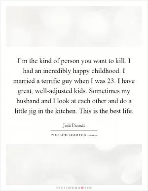 I’m the kind of person you want to kill. I had an incredibly happy childhood. I married a terrific guy when I was 23. I have great, well-adjusted kids. Sometimes my husband and I look at each other and do a little jig in the kitchen. This is the best life Picture Quote #1