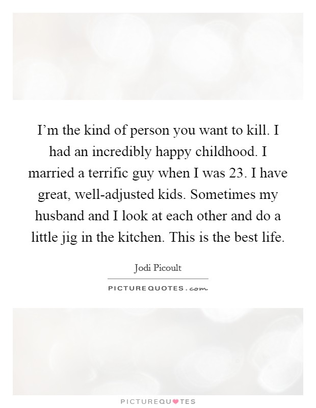 I'm the kind of person you want to kill. I had an incredibly happy childhood. I married a terrific guy when I was 23. I have great, well-adjusted kids. Sometimes my husband and I look at each other and do a little jig in the kitchen. This is the best life Picture Quote #1