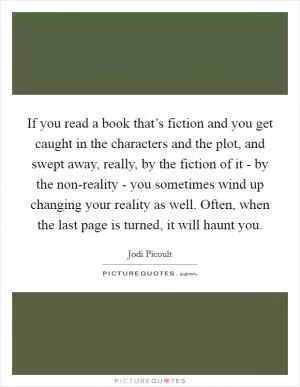 If you read a book that’s fiction and you get caught in the characters and the plot, and swept away, really, by the fiction of it - by the non-reality - you sometimes wind up changing your reality as well. Often, when the last page is turned, it will haunt you Picture Quote #1