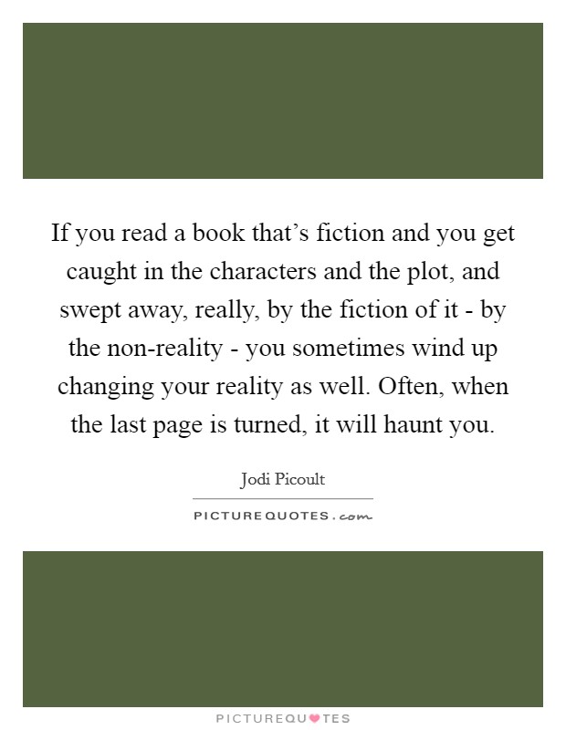 If you read a book that's fiction and you get caught in the characters and the plot, and swept away, really, by the fiction of it - by the non-reality - you sometimes wind up changing your reality as well. Often, when the last page is turned, it will haunt you Picture Quote #1