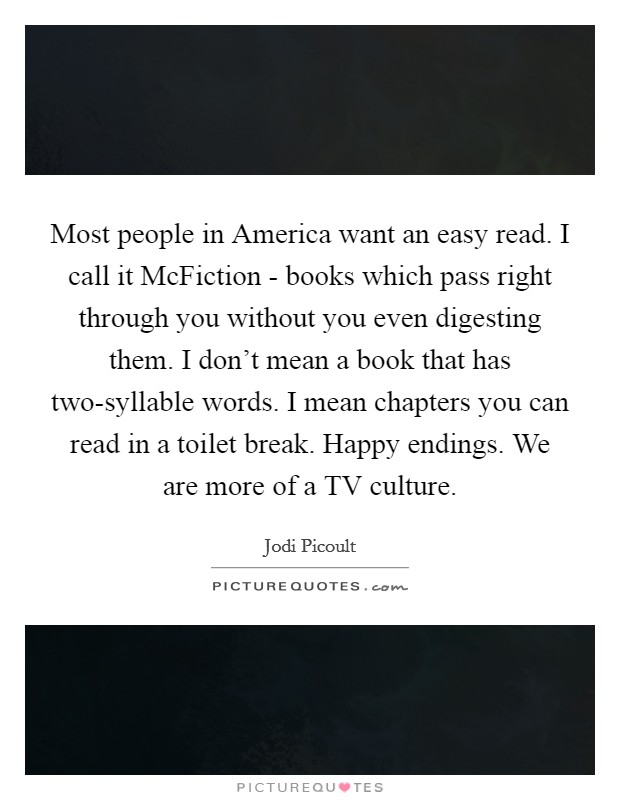 Most people in America want an easy read. I call it McFiction - books which pass right through you without you even digesting them. I don't mean a book that has two-syllable words. I mean chapters you can read in a toilet break. Happy endings. We are more of a TV culture Picture Quote #1