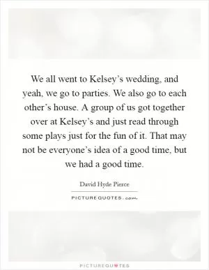 We all went to Kelsey’s wedding, and yeah, we go to parties. We also go to each other’s house. A group of us got together over at Kelsey’s and just read through some plays just for the fun of it. That may not be everyone’s idea of a good time, but we had a good time Picture Quote #1