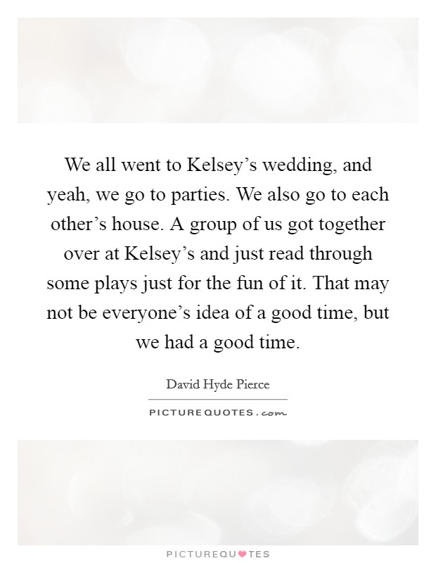We all went to Kelsey's wedding, and yeah, we go to parties. We also go to each other's house. A group of us got together over at Kelsey's and just read through some plays just for the fun of it. That may not be everyone's idea of a good time, but we had a good time Picture Quote #1