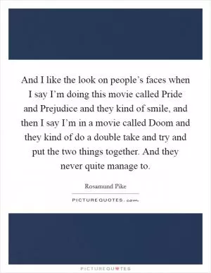 And I like the look on people’s faces when I say I’m doing this movie called Pride and Prejudice and they kind of smile, and then I say I’m in a movie called Doom and they kind of do a double take and try and put the two things together. And they never quite manage to Picture Quote #1