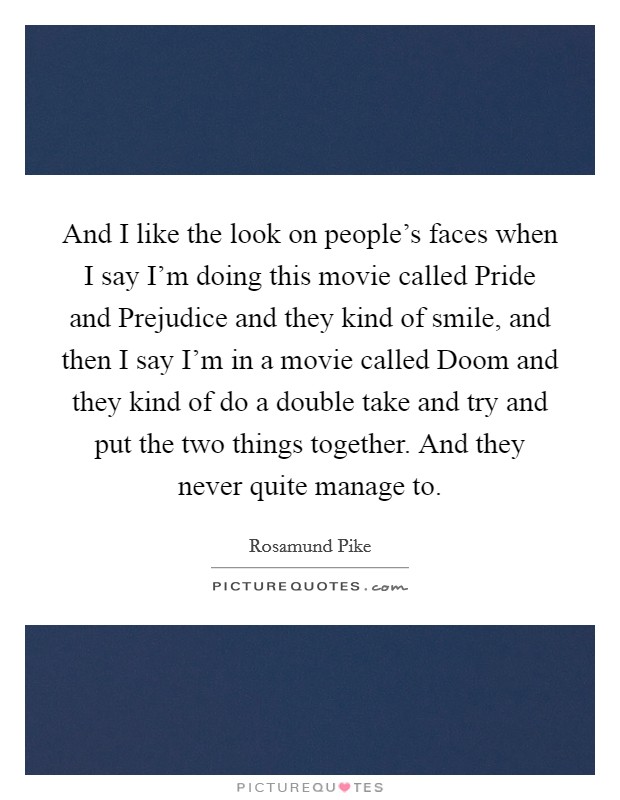 And I like the look on people's faces when I say I'm doing this movie called Pride and Prejudice and they kind of smile, and then I say I'm in a movie called Doom and they kind of do a double take and try and put the two things together. And they never quite manage to Picture Quote #1