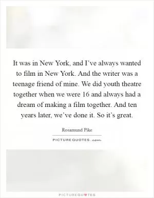 It was in New York, and I’ve always wanted to film in New York. And the writer was a teenage friend of mine. We did youth theatre together when we were 16 and always had a dream of making a film together. And ten years later, we’ve done it. So it’s great Picture Quote #1