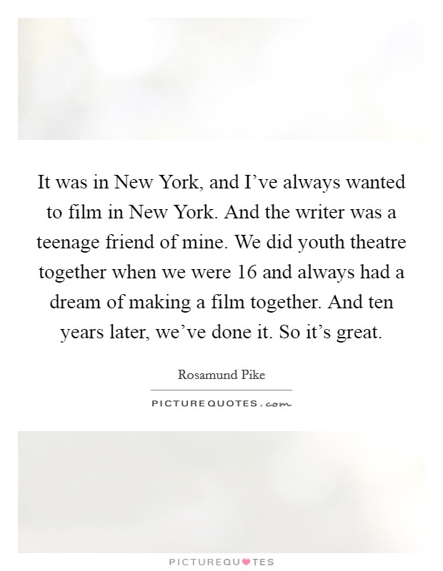 It was in New York, and I've always wanted to film in New York. And the writer was a teenage friend of mine. We did youth theatre together when we were 16 and always had a dream of making a film together. And ten years later, we've done it. So it's great Picture Quote #1