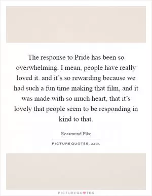 The response to Pride has been so overwhelming. I mean, people have really loved it. and it’s so rewarding because we had such a fun time making that film, and it was made with so much heart, that it’s lovely that people seem to be responding in kind to that Picture Quote #1