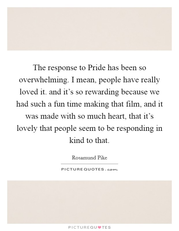 The response to Pride has been so overwhelming. I mean, people have really loved it. and it's so rewarding because we had such a fun time making that film, and it was made with so much heart, that it's lovely that people seem to be responding in kind to that Picture Quote #1