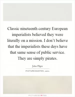 Classic nineteenth century European imperialists believed they were literally on a mission. I don’t believe that the imperialists these days have that same sense of public service. They are simply pirates Picture Quote #1