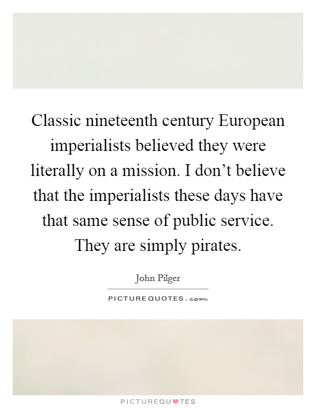 Classic nineteenth century European imperialists believed they were literally on a mission. I don't believe that the imperialists these days have that same sense of public service. They are simply pirates Picture Quote #1