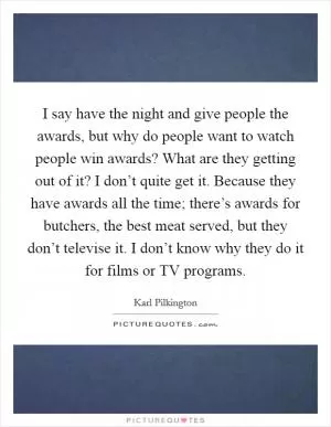 I say have the night and give people the awards, but why do people want to watch people win awards? What are they getting out of it? I don’t quite get it. Because they have awards all the time; there’s awards for butchers, the best meat served, but they don’t televise it. I don’t know why they do it for films or TV programs Picture Quote #1