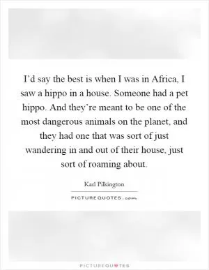 I’d say the best is when I was in Africa, I saw a hippo in a house. Someone had a pet hippo. And they’re meant to be one of the most dangerous animals on the planet, and they had one that was sort of just wandering in and out of their house, just sort of roaming about Picture Quote #1