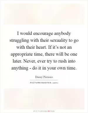 I would encourage anybody struggling with their sexuality to go with their heart. If it’s not an appropriate time, there will be one later. Never, ever try to rush into anything - do it in your own time Picture Quote #1