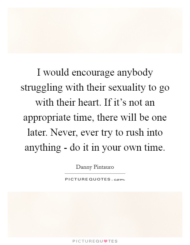 I would encourage anybody struggling with their sexuality to go with their heart. If it's not an appropriate time, there will be one later. Never, ever try to rush into anything - do it in your own time Picture Quote #1